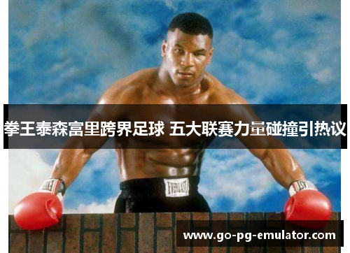 拳王泰森富里跨界足球 五大联赛力量碰撞引热议 拳王泰森富里跨界足球 五大联赛力量碰撞引热议