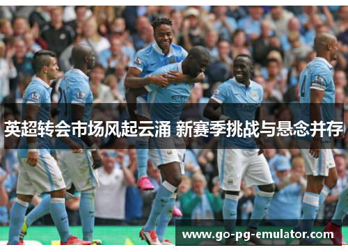 英超转会市场风起云涌 新赛季挑战与悬念并存 英超转会市场风起云涌 新赛季挑战与悬念并存