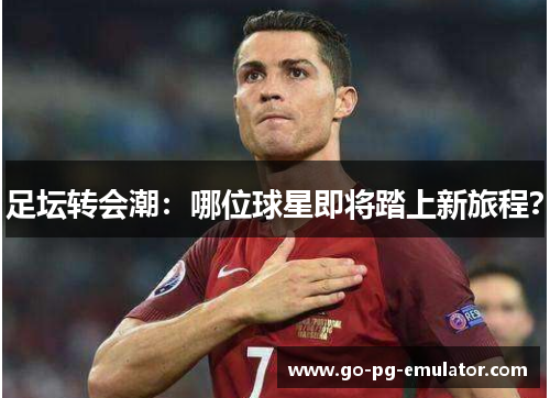 足坛转会潮:哪位球星即将踏上新旅程? 足坛转会潮:哪位球星即将踏上新旅程?