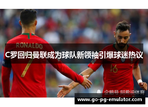 C罗回归曼联成为球队新领袖引爆球迷热议