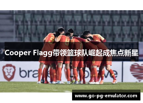 Cooper Flagg带领篮球队崛起成焦点新星 Cooper Flagg带领篮球队崛起成焦点新星