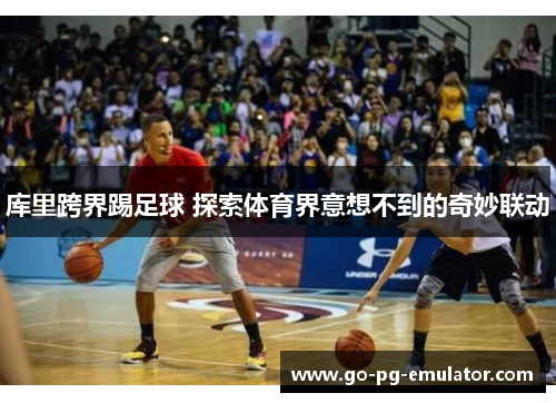 库里跨界踢足球 探索体育界意想不到的奇妙联动