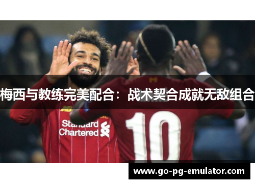 梅西与教练完美配合：战术契合成就无敌组合